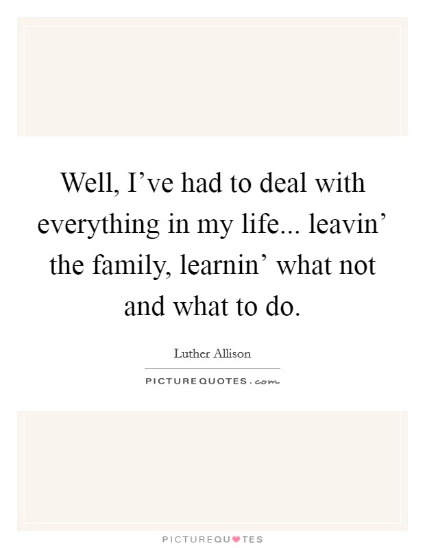 Well, I've had to deal with everything in my life... leavin' the family, learnin' what not and what to do. Picture Quote #1