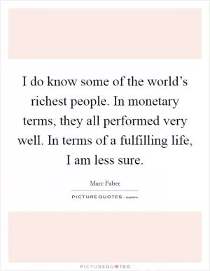 I do know some of the world’s richest people. In monetary terms, they all performed very well. In terms of a fulfilling life, I am less sure Picture Quote #1
