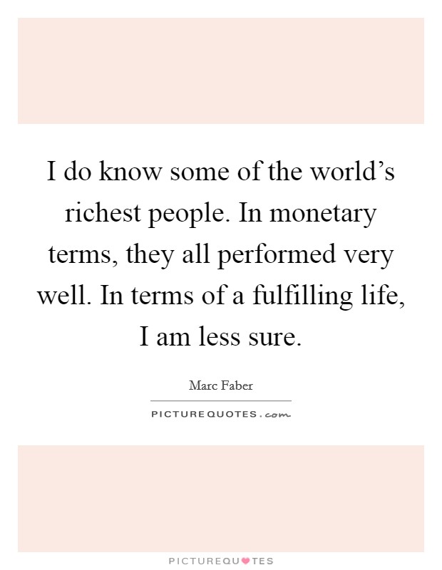 I do know some of the world's richest people. In monetary terms, they all performed very well. In terms of a fulfilling life, I am less sure. Picture Quote #1