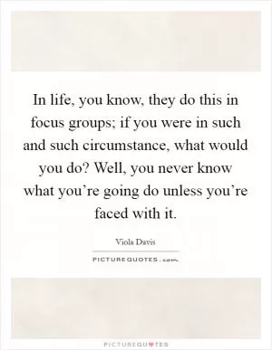In life, you know, they do this in focus groups; if you were in such and such circumstance, what would you do? Well, you never know what you’re going do unless you’re faced with it Picture Quote #1