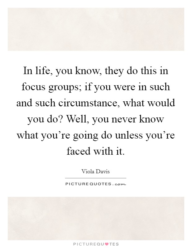 In life, you know, they do this in focus groups; if you were in such and such circumstance, what would you do? Well, you never know what you're going do unless you're faced with it. Picture Quote #1