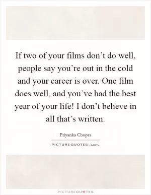 If two of your films don’t do well, people say you’re out in the cold and your career is over. One film does well, and you’ve had the best year of your life! I don’t believe in all that’s written Picture Quote #1