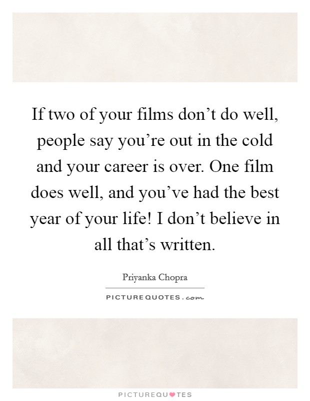 If two of your films don't do well, people say you're out in the cold and your career is over. One film does well, and you've had the best year of your life! I don't believe in all that's written. Picture Quote #1