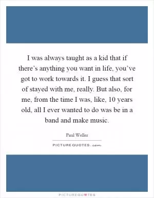 I was always taught as a kid that if there’s anything you want in life, you’ve got to work towards it. I guess that sort of stayed with me, really. But also, for me, from the time I was, like, 10 years old, all I ever wanted to do was be in a band and make music Picture Quote #1