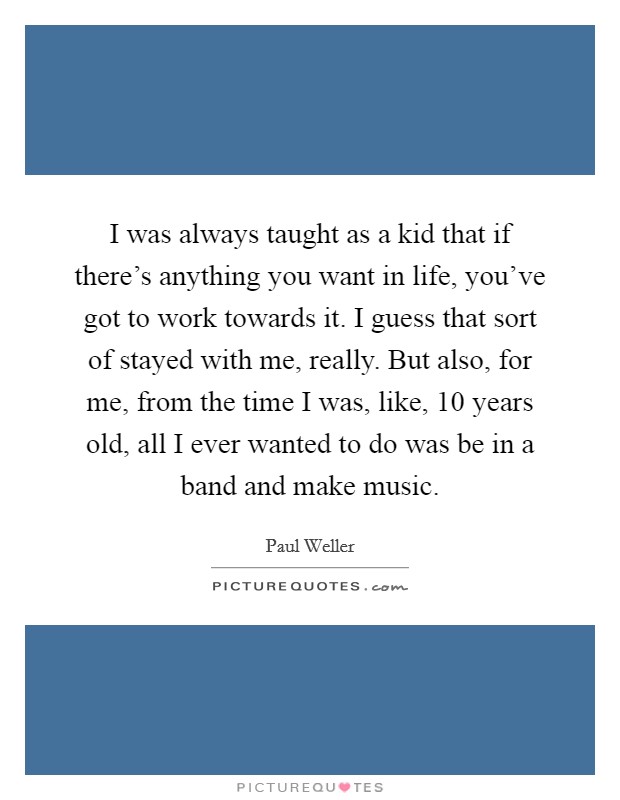 I was always taught as a kid that if there's anything you want in life, you've got to work towards it. I guess that sort of stayed with me, really. But also, for me, from the time I was, like, 10 years old, all I ever wanted to do was be in a band and make music. Picture Quote #1