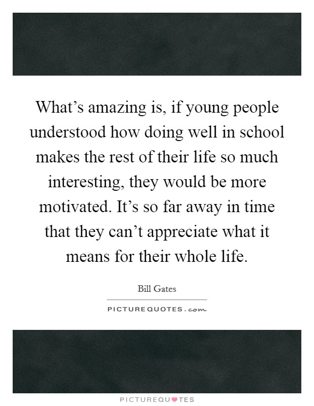 What's amazing is, if young people understood how doing well in school makes the rest of their life so much interesting, they would be more motivated. It's so far away in time that they can't appreciate what it means for their whole life. Picture Quote #1