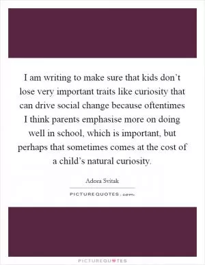 I am writing to make sure that kids don’t lose very important traits like curiosity that can drive social change because oftentimes I think parents emphasise more on doing well in school, which is important, but perhaps that sometimes comes at the cost of a child’s natural curiosity Picture Quote #1