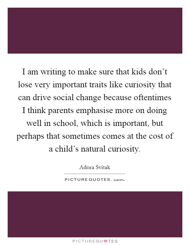 I am writing to make sure that kids don't lose very important traits like curiosity that can drive social change because oftentimes I think parents emphasise more on doing well in school, which is important, but perhaps that sometimes comes at the cost of a child's natural curiosity. Picture Quote #1