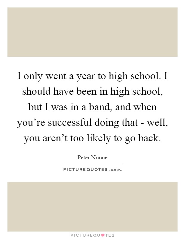 I only went a year to high school. I should have been in high school, but I was in a band, and when you're successful doing that - well, you aren't too likely to go back. Picture Quote #1