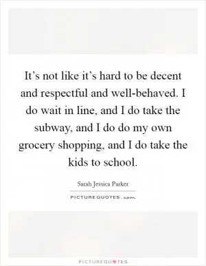 It’s not like it’s hard to be decent and respectful and well-behaved. I do wait in line, and I do take the subway, and I do do my own grocery shopping, and I do take the kids to school Picture Quote #1