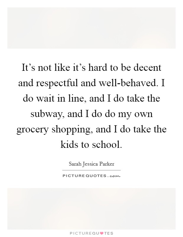 It's not like it's hard to be decent and respectful and well-behaved. I do wait in line, and I do take the subway, and I do do my own grocery shopping, and I do take the kids to school. Picture Quote #1