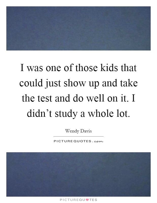 I was one of those kids that could just show up and take the test and do well on it. I didn't study a whole lot. Picture Quote #1