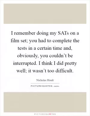 I remember doing my SATs on a film set; you had to complete the tests in a certain time and, obviously, you couldn’t be interrupted. I think I did pretty well; it wasn’t too difficult Picture Quote #1