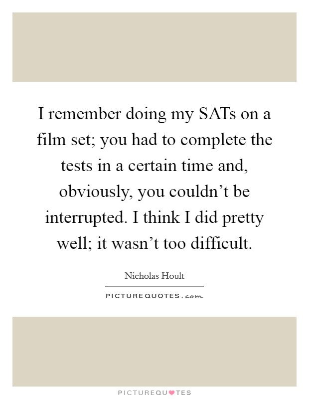 I remember doing my SATs on a film set; you had to complete the tests in a certain time and, obviously, you couldn't be interrupted. I think I did pretty well; it wasn't too difficult. Picture Quote #1