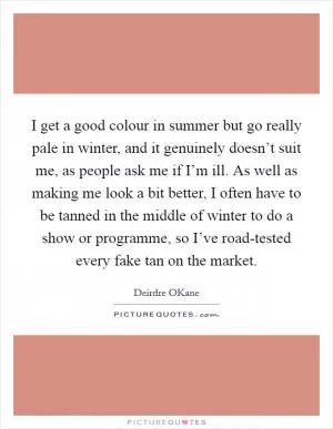 I get a good colour in summer but go really pale in winter, and it genuinely doesn’t suit me, as people ask me if I’m ill. As well as making me look a bit better, I often have to be tanned in the middle of winter to do a show or programme, so I’ve road-tested every fake tan on the market Picture Quote #1