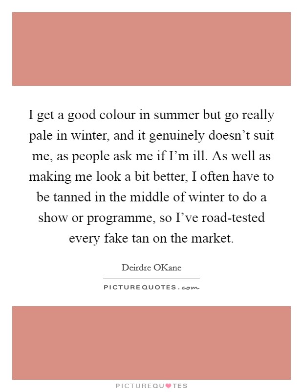 I get a good colour in summer but go really pale in winter, and it genuinely doesn't suit me, as people ask me if I'm ill. As well as making me look a bit better, I often have to be tanned in the middle of winter to do a show or programme, so I've road-tested every fake tan on the market. Picture Quote #1