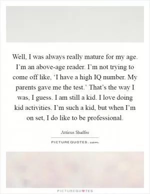 Well, I was always really mature for my age. I’m an above-age reader. I’m not trying to come off like, ‘I have a high IQ number. My parents gave me the test.’ That’s the way I was, I guess. I am still a kid. I love doing kid activities. I’m such a kid, but when I’m on set, I do like to be professional Picture Quote #1