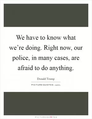 We have to know what we’re doing. Right now, our police, in many cases, are afraid to do anything Picture Quote #1
