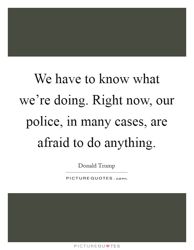 We have to know what we're doing. Right now, our police, in many cases, are afraid to do anything. Picture Quote #1