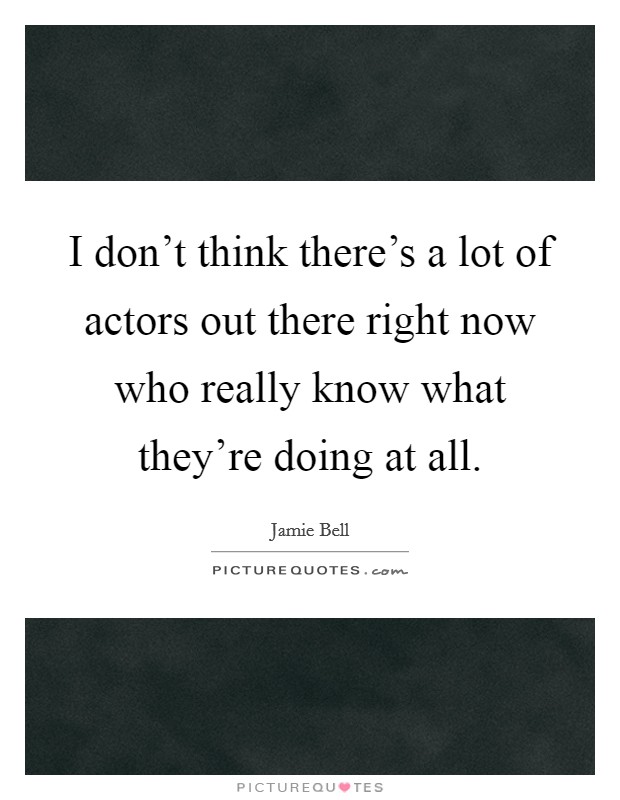I don't think there's a lot of actors out there right now who really know what they're doing at all. Picture Quote #1