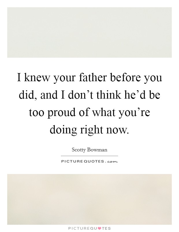 I knew your father before you did, and I don't think he'd be too proud of what you're doing right now. Picture Quote #1