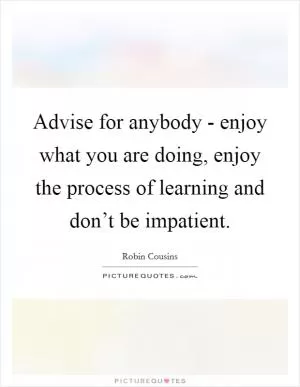 Advise for anybody - enjoy what you are doing, enjoy the process of learning and don’t be impatient Picture Quote #1