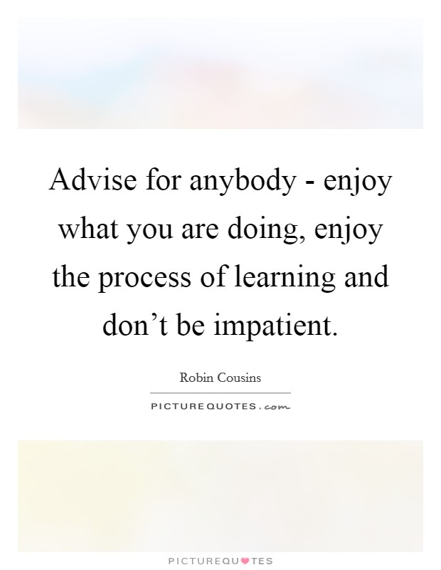 Advise for anybody - enjoy what you are doing, enjoy the process of learning and don't be impatient. Picture Quote #1