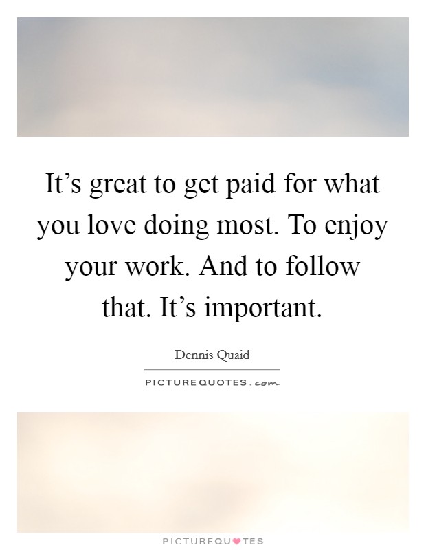 It's great to get paid for what you love doing most. To enjoy your work. And to follow that. It's important. Picture Quote #1