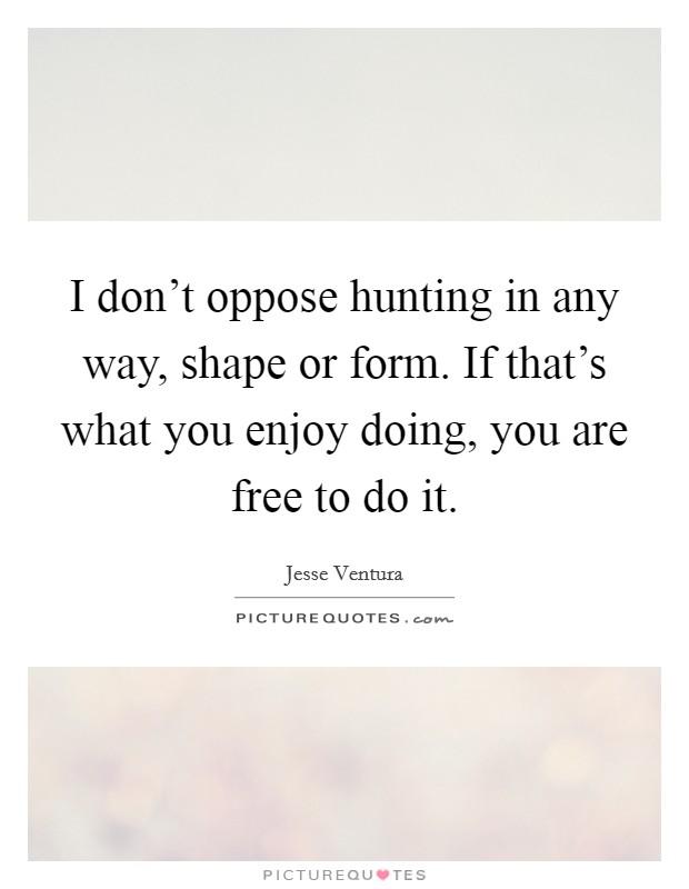 I don't oppose hunting in any way, shape or form. If that's what you enjoy doing, you are free to do it. Picture Quote #1