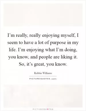 I’m really, really enjoying myself, I seem to have a lot of purpose in my life. I’m enjoying what I’m doing, you know, and people are liking it. So, it’s great, you know Picture Quote #1