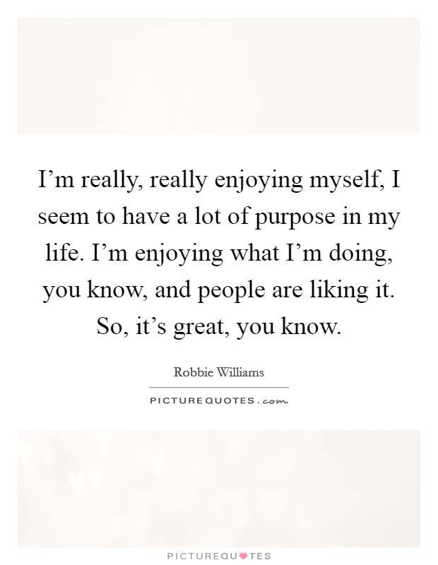 I'm really, really enjoying myself, I seem to have a lot of purpose in my life. I'm enjoying what I'm doing, you know, and people are liking it. So, it's great, you know. Picture Quote #1