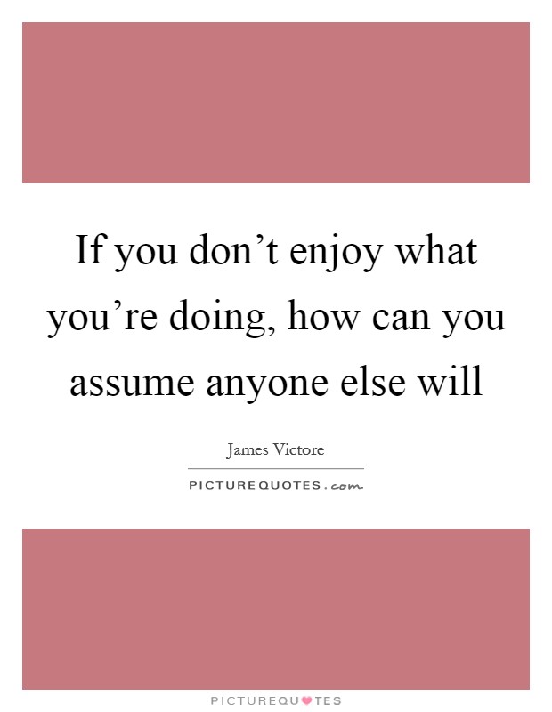 If you don't enjoy what you're doing, how can you assume anyone else will Picture Quote #1