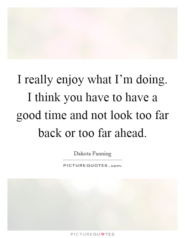 I really enjoy what I'm doing. I think you have to have a good time and not look too far back or too far ahead. Picture Quote #1