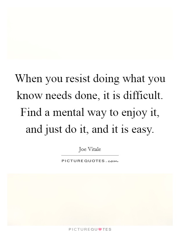 When you resist doing what you know needs done, it is difficult. Find a mental way to enjoy it, and just do it, and it is easy. Picture Quote #1