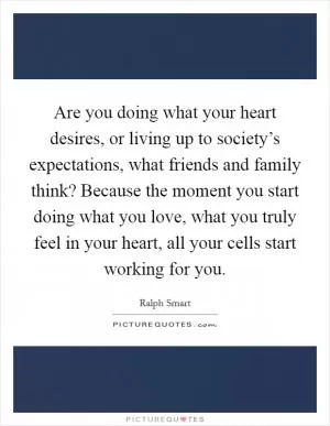 Are you doing what your heart desires, or living up to society’s expectations, what friends and family think? Because the moment you start doing what you love, what you truly feel in your heart, all your cells start working for you Picture Quote #1