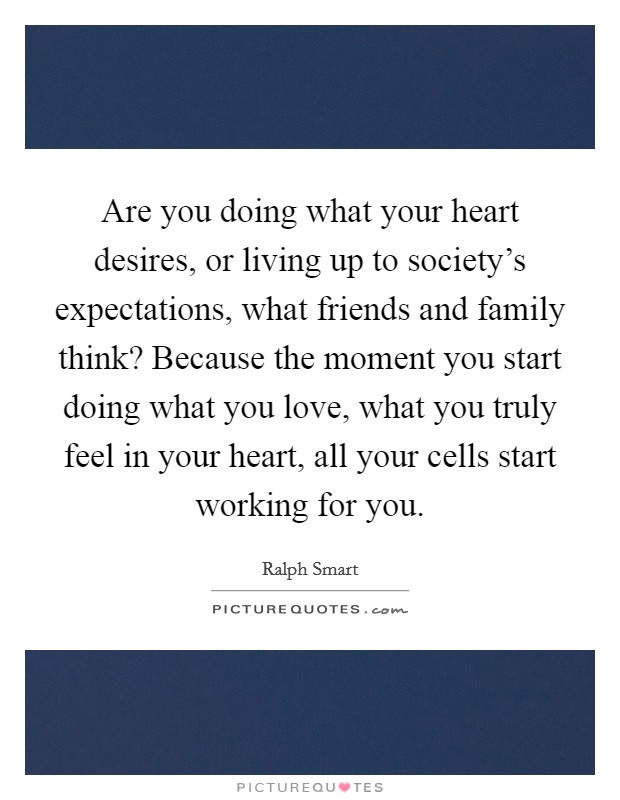 Are you doing what your heart desires, or living up to society's expectations, what friends and family think? Because the moment you start doing what you love, what you truly feel in your heart, all your cells start working for you. Picture Quote #1