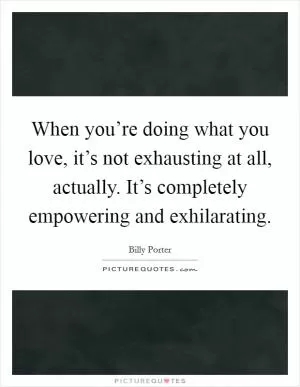 When you’re doing what you love, it’s not exhausting at all, actually. It’s completely empowering and exhilarating Picture Quote #1