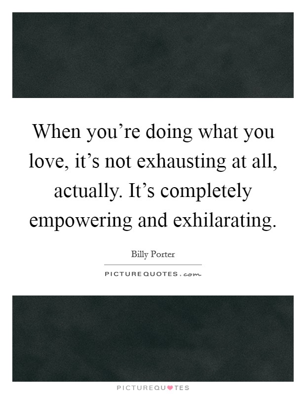 When you're doing what you love, it's not exhausting at all, actually. It's completely empowering and exhilarating. Picture Quote #1