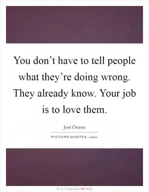 You don’t have to tell people what they’re doing wrong. They already know. Your job is to love them Picture Quote #1