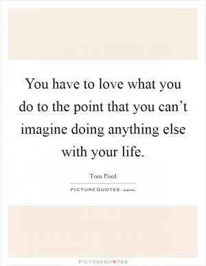 You have to love what you do to the point that you can’t imagine doing anything else with your life Picture Quote #1