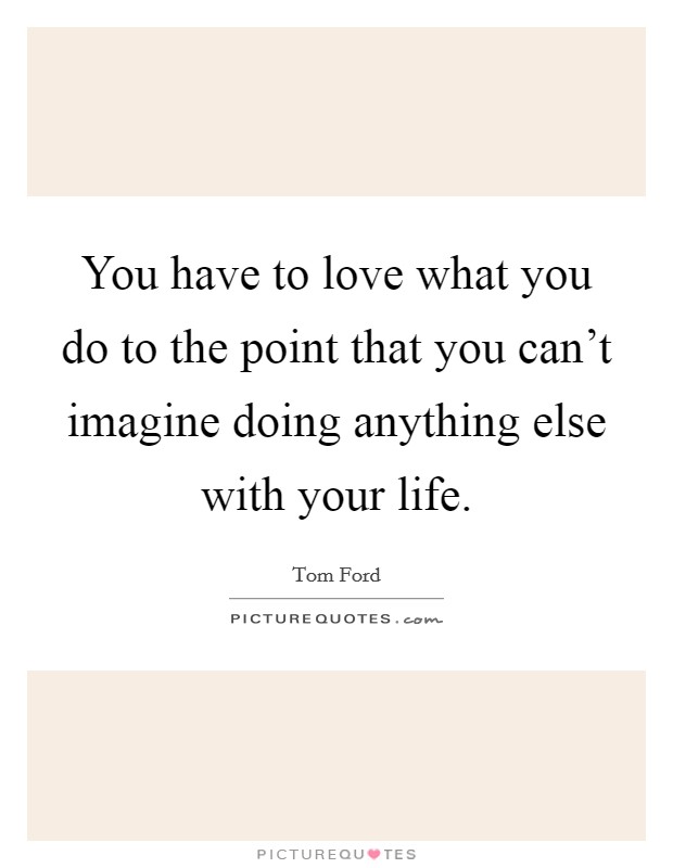 You have to love what you do to the point that you can't imagine doing anything else with your life. Picture Quote #1