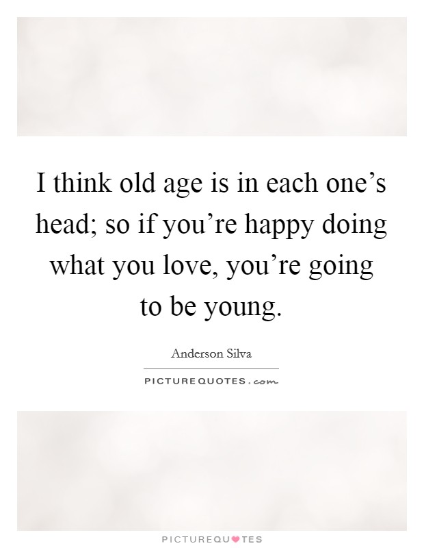 I think old age is in each one's head; so if you're happy doing what you love, you're going to be young. Picture Quote #1