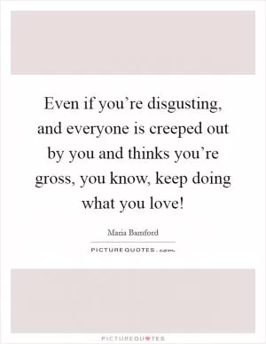 Even if you’re disgusting, and everyone is creeped out by you and thinks you’re gross, you know, keep doing what you love! Picture Quote #1