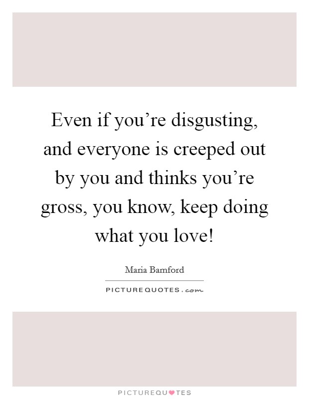 Even if you're disgusting, and everyone is creeped out by you and thinks you're gross, you know, keep doing what you love! Picture Quote #1