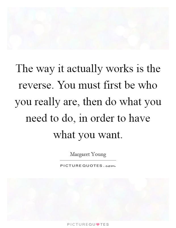 The way it actually works is the reverse. You must first be who you really are, then do what you need to do, in order to have what you want. Picture Quote #1