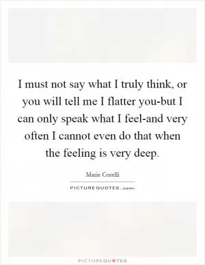 I must not say what I truly think, or you will tell me I flatter you-but I can only speak what I feel-and very often I cannot even do that when the feeling is very deep Picture Quote #1