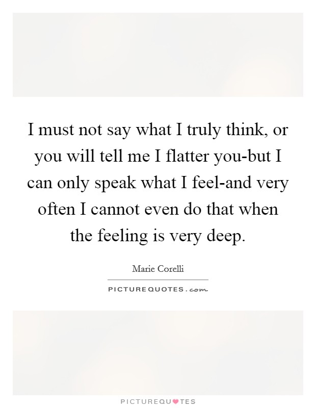 I must not say what I truly think, or you will tell me I flatter you-but I can only speak what I feel-and very often I cannot even do that when the feeling is very deep. Picture Quote #1
