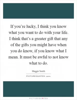 If you’re lucky, I think you know what you want to do with your life. I think that’s a greater gift that any of the gifts you might have when you do know, if you know what I mean. It must be awful to not know what to do Picture Quote #1