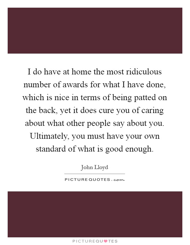 I do have at home the most ridiculous number of awards for what I have done, which is nice in terms of being patted on the back, yet it does cure you of caring about what other people say about you. Ultimately, you must have your own standard of what is good enough. Picture Quote #1