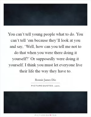 You can’t tell young people what to do. You can’t tell ‘em because they’ll look at you and say, ‘Well, how can you tell me not to do that when you were there doing it yourself?’ Or supposedly were doing it yourself. I think you must let everyone live their life the way they have to Picture Quote #1
